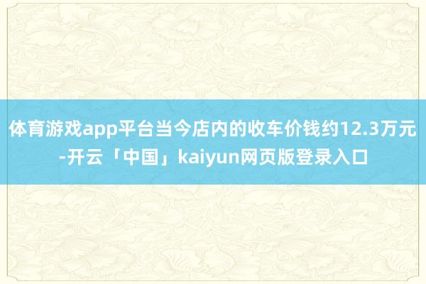 体育游戏app平台当今店内的收车价钱约12.3万元-开云「中国」kaiyun网页版登录入口