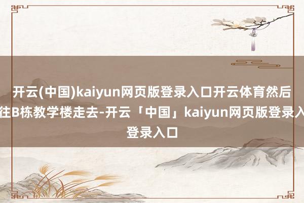 开云(中国)kaiyun网页版登录入口开云体育然后便往B栋教学楼走去-开云「中国」kaiyun网页版登录入口