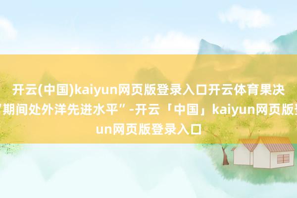 开云(中国)kaiyun网页版登录入口开云体育果决看法为“期间处外洋先进水平”-开云「中国」kaiyun网页版登录入口