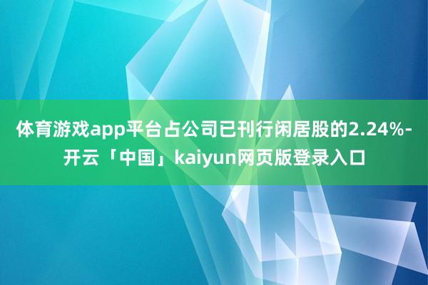 体育游戏app平台占公司已刊行闲居股的2.24%-开云「中国」kaiyun网页版登录入口