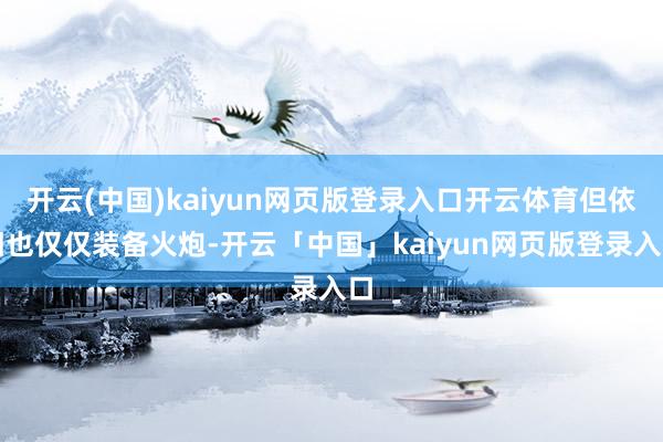 开云(中国)kaiyun网页版登录入口开云体育但依旧也仅仅装备火炮-开云「中国」kaiyun网页版登录入口