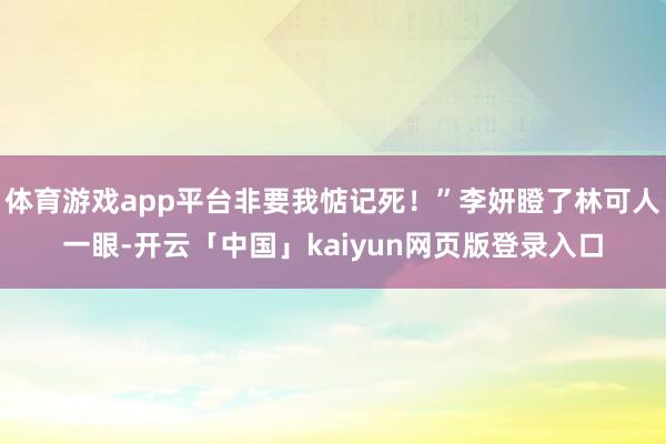 体育游戏app平台非要我惦记死！”李妍瞪了林可人一眼-开云「中国」kaiyun网页版登录入口