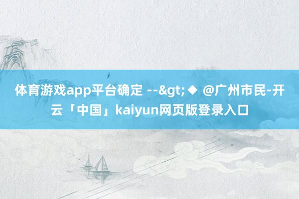 体育游戏app平台确定 -->◆ @广州市民-开云「中国」kaiyun网页版登录入口