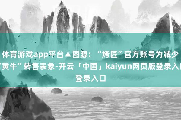 体育游戏app平台▲图源：“烤匠”官方账号为减少“黄牛”转售表象-开云「中国」kaiyun网页版登录入口