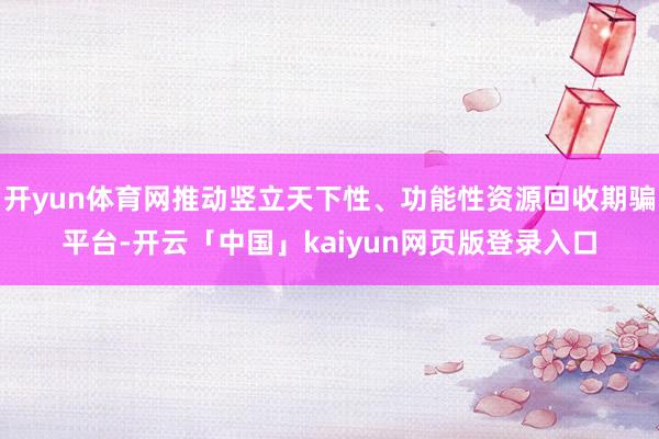 开yun体育网推动竖立天下性、功能性资源回收期骗平台-开云「中国」kaiyun网页版登录入口