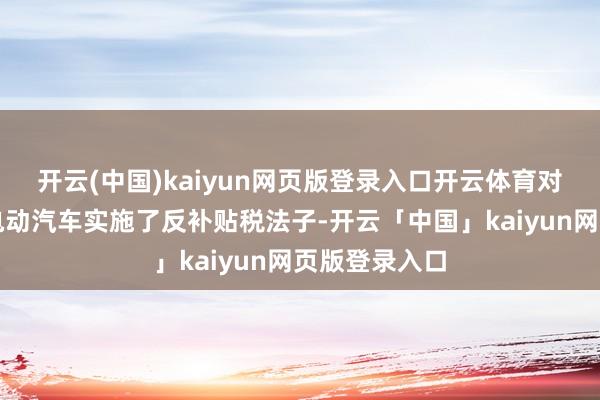 开云(中国)kaiyun网页版登录入口开云体育对中国入口的电动汽车实施了反补贴税法子-开云「中国」kaiyun网页版登录入口