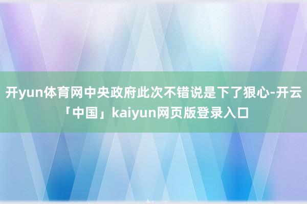 开yun体育网中央政府此次不错说是下了狠心-开云「中国」kaiyun网页版登录入口