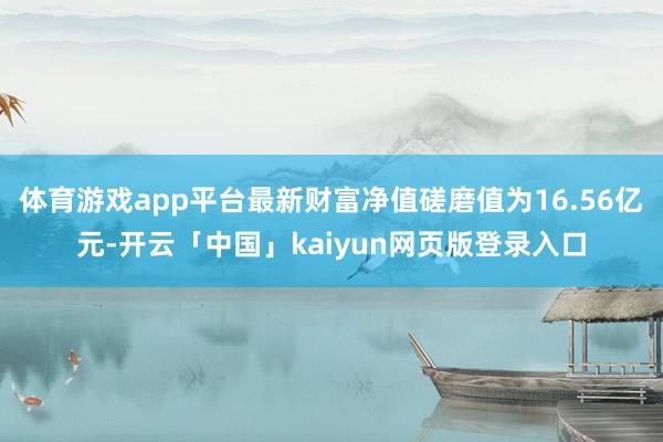 体育游戏app平台最新财富净值磋磨值为16.56亿元-开云「中国」kaiyun网页版登录入口