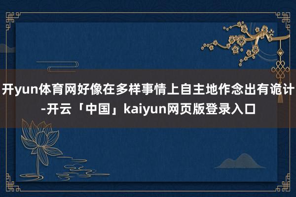 开yun体育网好像在多样事情上自主地作念出有诡计-开云「中国」kaiyun网页版登录入口