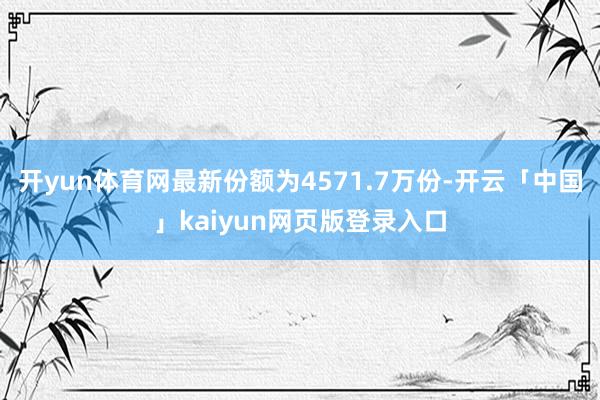 开yun体育网最新份额为4571.7万份-开云「中国」kaiyun网页版登录入口