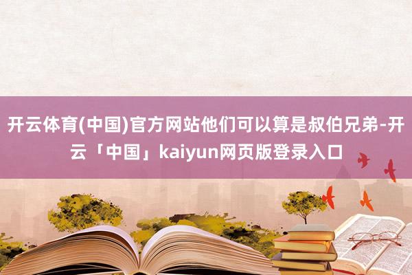 开云体育(中国)官方网站他们可以算是叔伯兄弟-开云「中国」kaiyun网页版登录入口