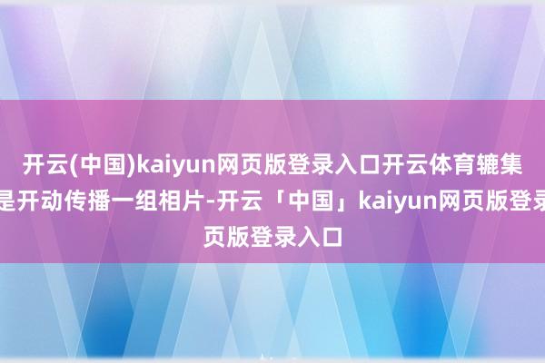 开云(中国)kaiyun网页版登录入口开云体育辘集上仍是开动传播一组相片-开云「中国」kaiyun网页版登录入口