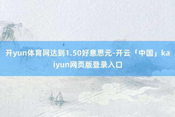 开yun体育网达到1.50好意思元-开云「中国」kaiyun网页版登录入口