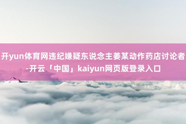 开yun体育网违纪嫌疑东说念主姜某动作药店讨论者-开云「中国」kaiyun网页版登录入口