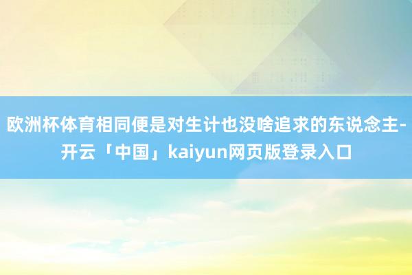 欧洲杯体育相同便是对生计也没啥追求的东说念主-开云「中国」kaiyun网页版登录入口