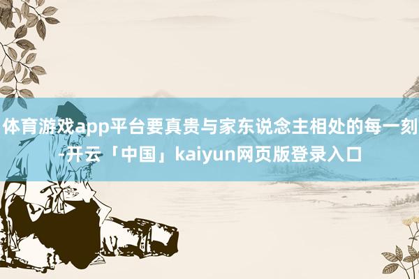 体育游戏app平台要真贵与家东说念主相处的每一刻-开云「中国」kaiyun网页版登录入口