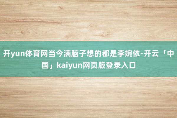 开yun体育网当今满脑子想的都是李婉依-开云「中国」kaiyun网页版登录入口