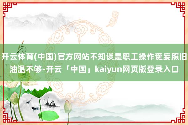 开云体育(中国)官方网站不知谈是职工操作诞妄照旧油温不够-开云「中国」kaiyun网页版登录入口