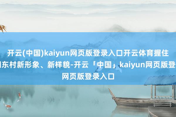 开云(中国)kaiyun网页版登录入口开云体育握住展现湖东村新形象、新样貌-开云「中国」kaiyun网页版登录入口