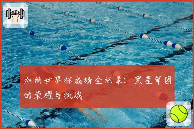 加纳世界杯成绩全记录：黑星军团的荣耀与挑战