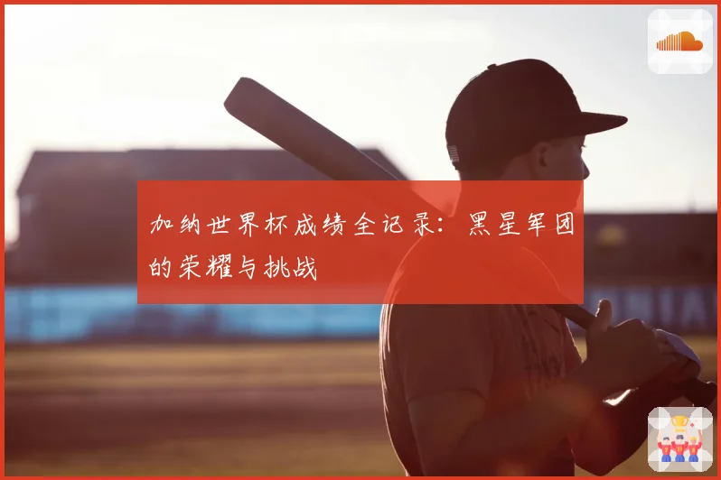 加纳世界杯成绩全记录：黑星军团的荣耀与挑战