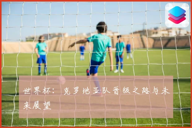 世界杯：克罗地亚队晋级之路与未来展望