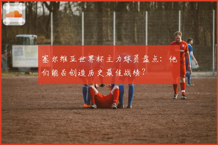 塞尔维亚世界杯主力球员盘点：他们能否创造历史最佳战绩？