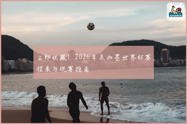 立即收藏！2026年美加墨世界杯赛程表与观赛指南