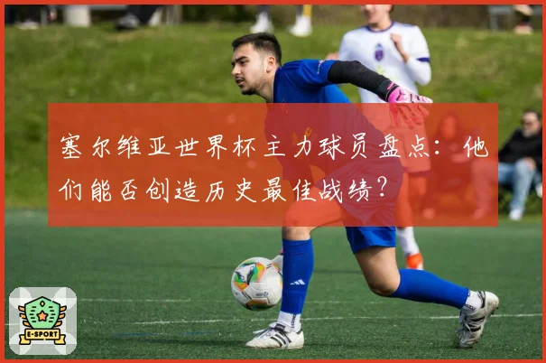 塞尔维亚世界杯主力球员盘点：他们能否创造历史最佳战绩？
