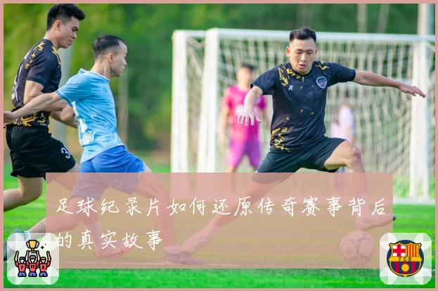 足球纪录片如何还原传奇赛事背后的真实故事