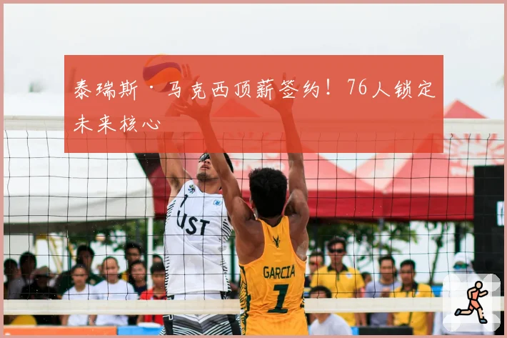 泰瑞斯·马克西顶薪签约！76人锁定未来核心